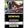 Sewing for Beginners: Step-By-Step Guide To Techniques, Patterns, Machine Stitching, Fabric Selection, Dressmaking, Quilting, Diy Clothing Projects Fo
