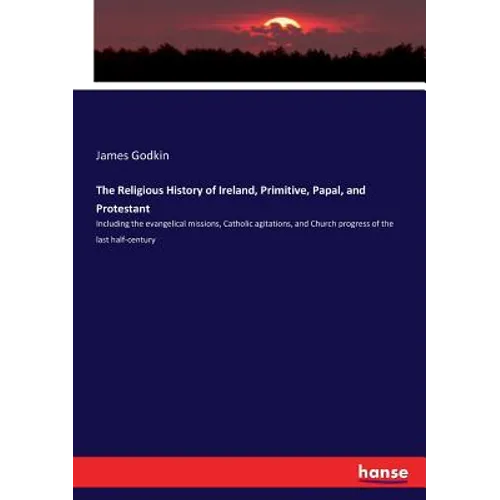 The Religious History of Ireland, Primitive, Papal, and Protestant: Including the evangelical missions, Catholic agitations, and Church progress of th