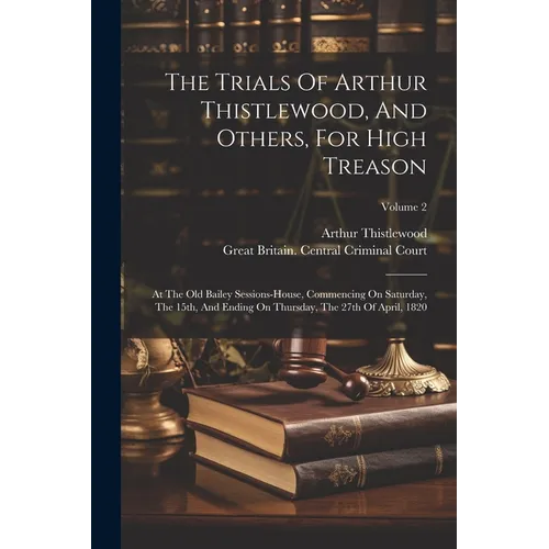 The Trials Of Arthur Thistlewood, And Others, For High Treason: At The Old Bailey Sessions-house, Commencing On Saturday, The 15th, And Ending On Thur