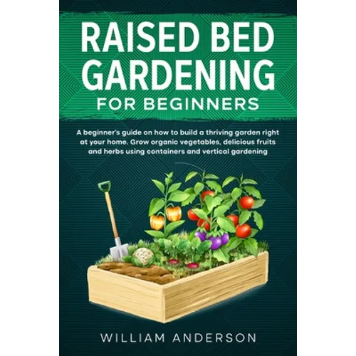 Raised Bed Gardening for Beginners: A Beginner's Guide on How to Build a Thriving Garden Right at Your Home. Grow Organic Vegetables, Delicious Fruits