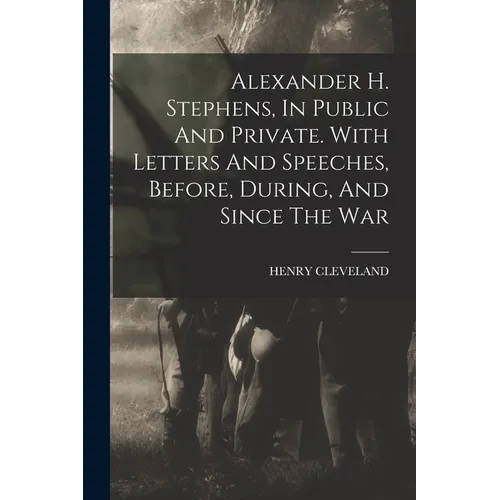 Alexander H. Stephens, In Public And Private. With Letters And Speeches, Before, During, And Since The War