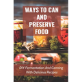 Ways To Can And Preserve Food: DIY Fermentation And Canning With Delicious Recipes: How To Can Food In Cans