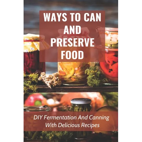 Ways To Can And Preserve Food: DIY Fermentation And Canning With Delicious Recipes: How To Can Food In Cans