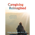 Caregiving Reimagined: A Practical and Spiritual Guide for Family Caregivers
