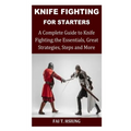Knife Fighting for Starters: A Complete Guide to Knife Fighting; The Essentials, Great Strategies, Steps and More