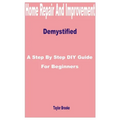 Home Repair and Improvement Demystified: A Step by Step DIY Guide for Beginners