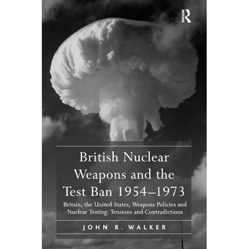 British Nuclear Weapons and the Test Ban 1954-1973: Britain, the United States, Weapons Policies and Nuclear Testing: Tensions and Contradictions