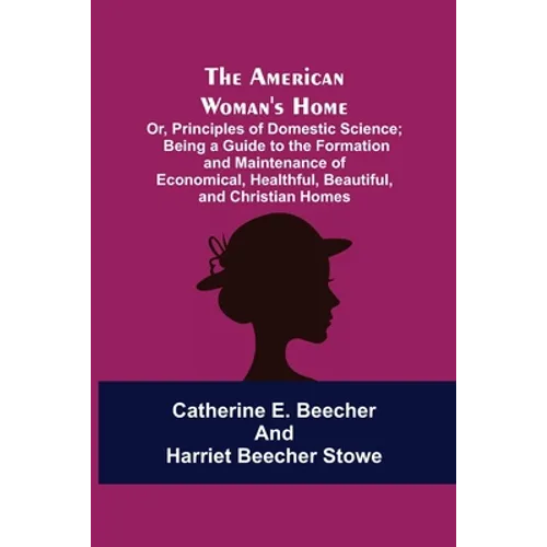 The American Woman's Home: Or, Principles of Domestic Science; Being a Guide to the Formation and Maintenance of Economical, Healthful, Beautiful