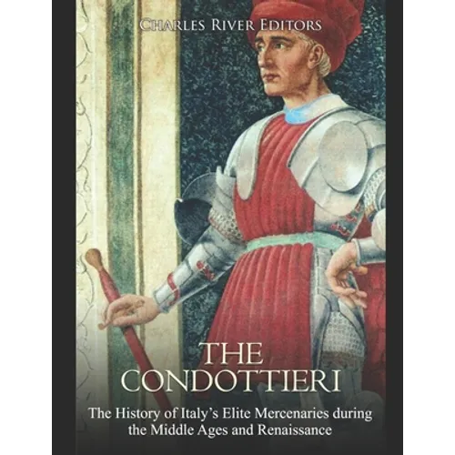 The Condottieri: The History of Italy's Elite Mercenaries during the Middle Ages and Renaissance