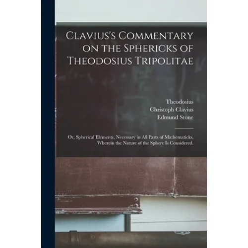 Clavius's Commentary on the Sphericks of Theodosius Tripolitae: or, Spherical Elements, Necessary in All Parts of Mathematicks, Wherein the Nature of