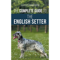 The Complete Guide to the English Setter: Selecting, Training, Field Work, Nutrition, Health Care, Socialization, and Caring for Your New English Sett