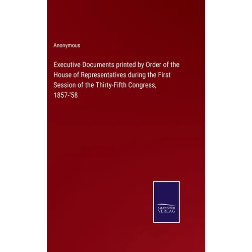 Executive Documents printed by Order of the House of Representatives during the First Session of the Thirty-Fifth Congress, 1857-'58
