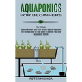 Aquaponics for Beginners: The Ultimate Step-by-step Guide to Building Your Own Aquaponics System (The Ultimate Guide to Maintain and Grow Various Orga