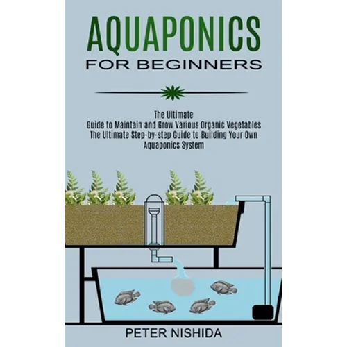 Aquaponics for Beginners: The Ultimate Step-by-step Guide to Building Your Own Aquaponics System (The Ultimate Guide to Maintain and Grow Various Orga