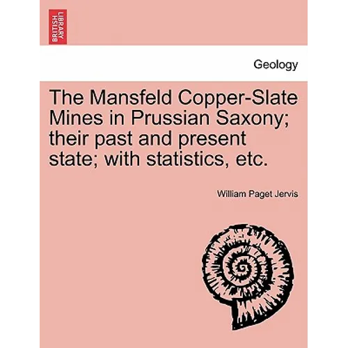The Mansfeld Copper-Slate Mines in Prussian Saxony; Their Past and Present State; With Statistics, Etc.