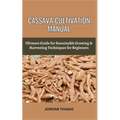 Cassava Cultivation Manual: Ultimate Guide For Sustainable Growing & Harvesting Techniques For Beginners