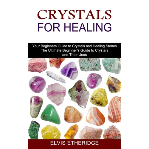 Crystals for Healing: Your Beginners Guide to Crystals and Healing Stones (The Ultimate Beginner's Guide to Crystals and Their Uses)