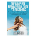The Complete Fibromyalgia Guide for Beginners: How to Conquer Fibromyalgia & Live Chronic Pain Free for Life with Fibromyalgia Diet Recipes