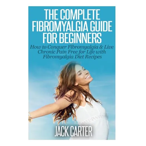 The Complete Fibromyalgia Guide for Beginners: How to Conquer Fibromyalgia & Live Chronic Pain Free for Life with Fibromyalgia Diet Recipes