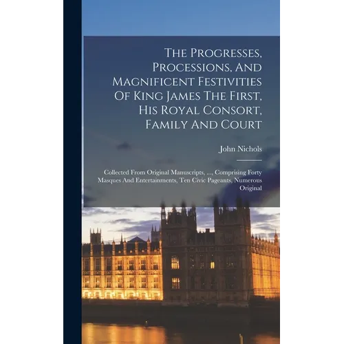 The Progresses, Processions, And Magnificent Festivities Of King James The First, His Royal Consort, Family And Court: Collected From Original Manuscr