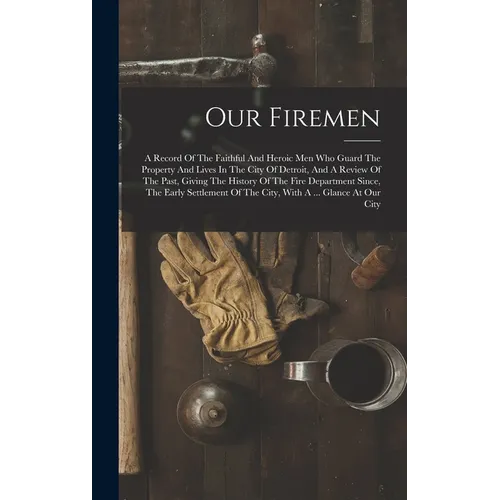 Our Firemen: A Record Of The Faithful And Heroic Men Who Guard The Property And Lives In The City Of Detroit, And A Review Of The P