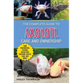 The Complete Guide to Axolotl Care and Ownership: Tank Preparation, Feeding, Socializing, Breeding, Health Care, and Expert Advice on Successful Axolo