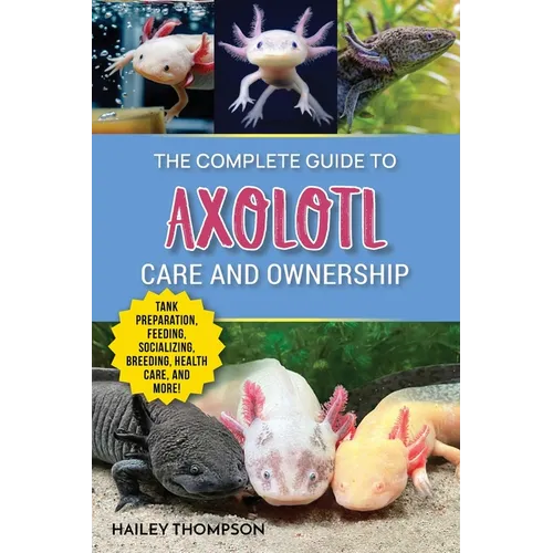 The Complete Guide to Axolotl Care and Ownership: Tank Preparation, Feeding, Socializing, Breeding, Health Care, and Expert Advice on Successful Axolo