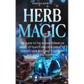 Herb Magic: The Guide to the Hidden Power of Herbs, of Plants and Flowers; to Healing your Body and your Spirit, and making you Powerful