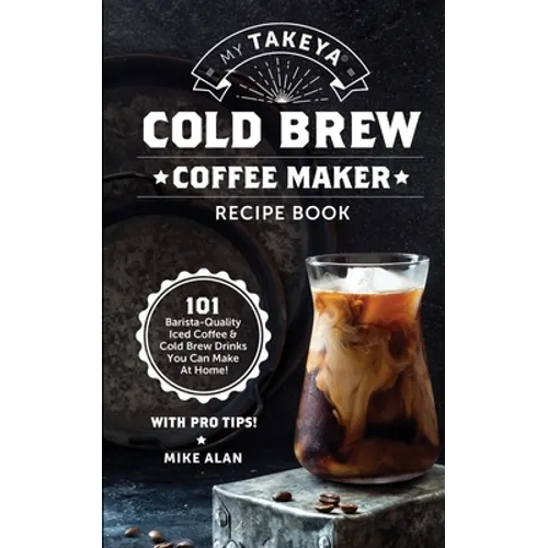 My Takeya Cold Brew Coffee Maker Recipe Book: 101 Barrista-Quality Iced Coffee & Cold Brew Drinks You Can Make At Home!