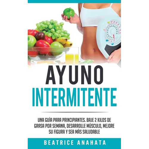 Ayuno Intermitente: Una Guía Para Principiantes Baje 2 Kilos De Grasa Por Semana Desarrolle Musculo Mejore Su Figura Y Sea Mas Saludable