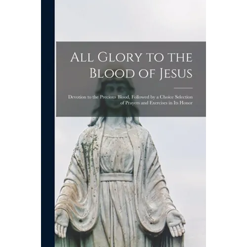 All Glory to the Blood of Jesus [microform]: Devotion to the Precious Blood, Followed by a Choice Selection of Prayers and Exercises in Its Honor