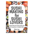 SUSHI MAKING for SUSHI LOVERS: Simple Guide On Creating Sushi from Fresh Ingredients to Complete Meal