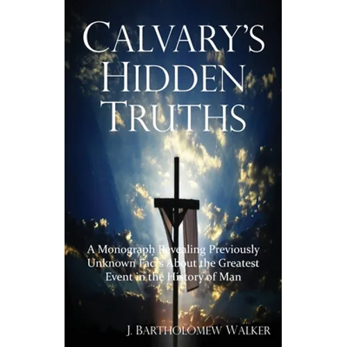Calvary's Hidden Truths: A Monograph Revealing Previously Unknown Facts About the Greatest Event in the History of Man