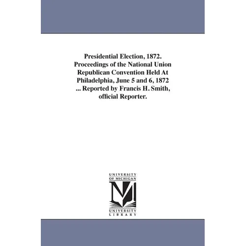 Presidential Election, 1872. Proceedings of the National Union Republican Convention Held At Philadelphia, June 5 and 6, 1872 ... Reported by Francis