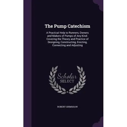 The Pump Catechism: A Practical Help to Runners, Owners and Makers of Pumps of Any Kind. Covering the Theory and Practice of Designing, Co