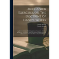 Mechanick Exercises, or, The Doctrine of Handy-works: Applied to the Arts of Smithing, Joinery, Carpentry, Turning, Bricklayery: to Which is Added Mec