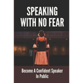 Speaking With No Fear: Become A Confident Speaker In Public: Tips On Physical Speaking Techniques
