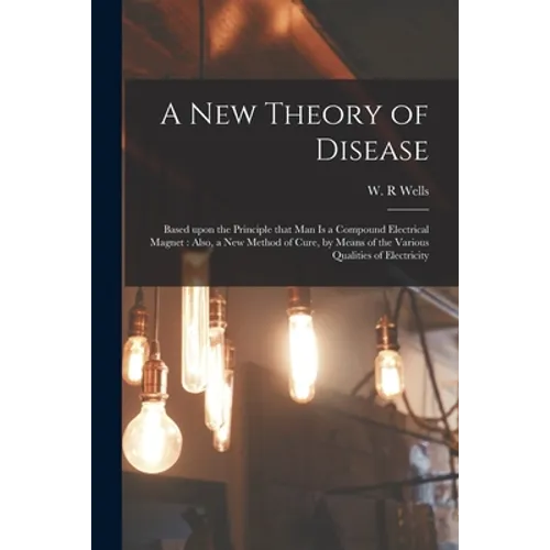 A New Theory of Disease: Based Upon the Principle That Man is a Compound Electrical Magnet: Also, a New Method of Cure, by Means of the Various