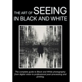 The Art of Seeing in Black and White: The complete guide to Black and White photography: from digital vision to professional post-processing and print