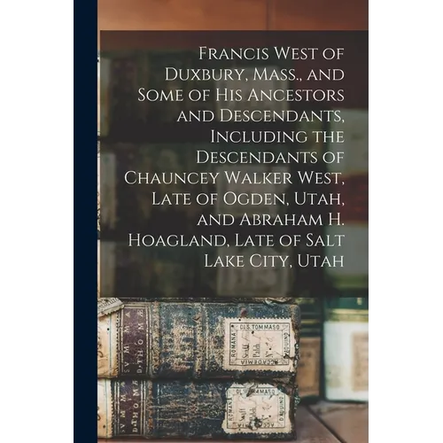 Francis West of Duxbury, Mass., and Some of His Ancestors and Descendants, Including the Descendants of Chauncey Walker West, Late of Ogden, Utah, and