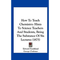 How to Teach Chemistry: Hints to Science Teachers and Students, Being the Substance of Six Lectures (1875)