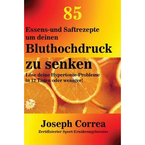 85 Essens-und Saftrezepte um deinen Bluthochdruck zu senken: Löse deine Hypertonie-Probleme in 12 Tagen oder weniger!
