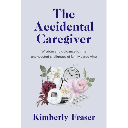The Accidental Caregiver: Wisdom and Guidance for the Unexpected Challenges of Family Caregiving