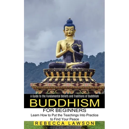 Buddhism for Beginners: Learn How to Put the Teachings Into Practice to Find Your Peace (A Guide to the Fundamental Beliefs and Traditions of Buddhism
