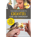 The Complete Guide to Cockatiel Care and Ownership: Proven Advice for New Owners on Cage Selection, Dietary Needs, Emotional Health, Training, and Bre