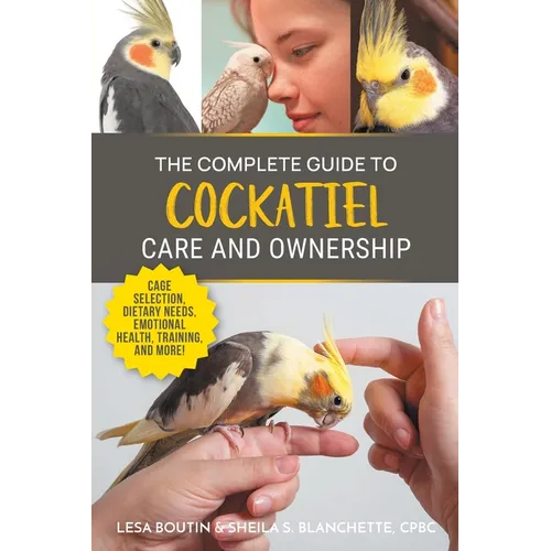 The Complete Guide to Cockatiel Care and Ownership: Proven Advice for New Owners on Cage Selection, Dietary Needs, Emotional Health, Training, and Bre