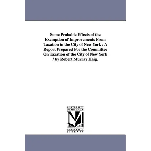Some Probable Effects of the Exemption of Improvements From Taxation in the City of New York: A Report Prepared For the Committee On Taxation of the C