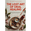 The Lost Art of Oral Healing: Ancient Natural Remedies to Heal Your Mouth, Balance Your Microbiome, and Support Whole-Body Health with Modern Understa