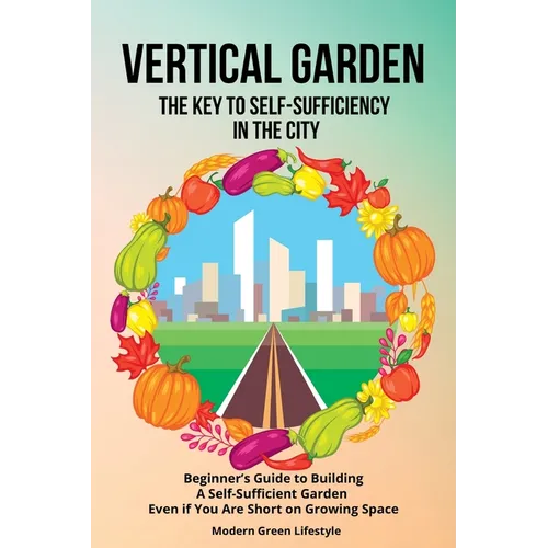 Vertical Garden The Key to Self-Sufficiency in the City: Beginner's Guide to Building a Self-Suffcient Garden Even If You Are Short on Growing Space