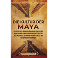 Die Kultur der Maya: Ein fesselnder Überblick über die Geschichte der Maya von der olmekischen Herrschaft über das alte Mexiko bis zur Ankunft Hernán